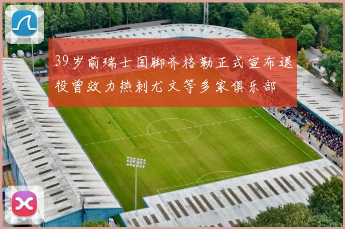 39岁前瑞士国脚齐格勒正式宣布退役曾效力热刺尤文等多家俱乐部