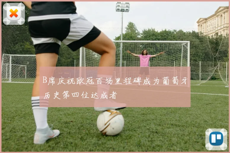 B席庆祝欧冠百场里程碑成为葡萄牙历史第四位达成者