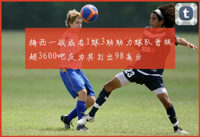 梅西一战成名1球3助助力球队晋级超3600吧友为其打出98高分