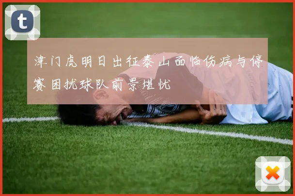津门虎明日出征泰山面临伤病与停赛困扰球队前景堪忧