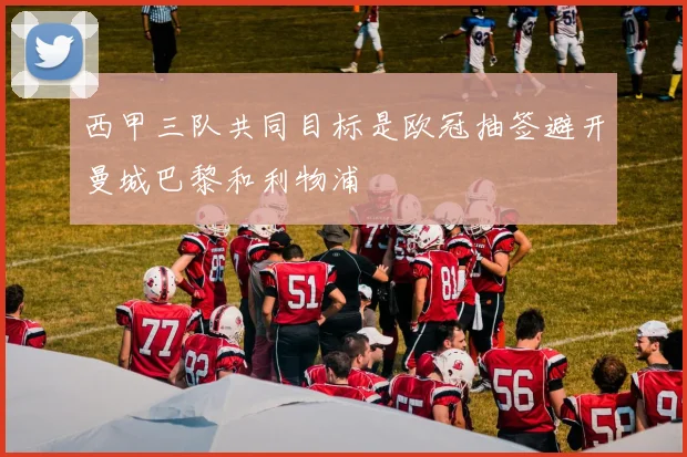 西甲三队共同目标是欧冠抽签避开曼城巴黎和利物浦