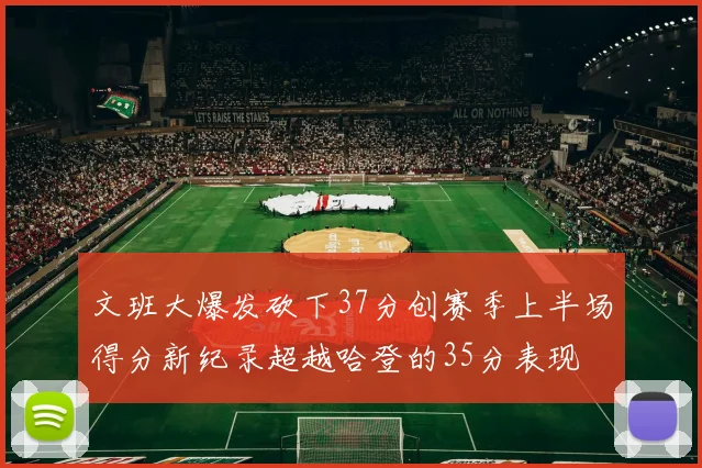 文班大爆发砍下37分创赛季上半场得分新纪录超越哈登的35分表现