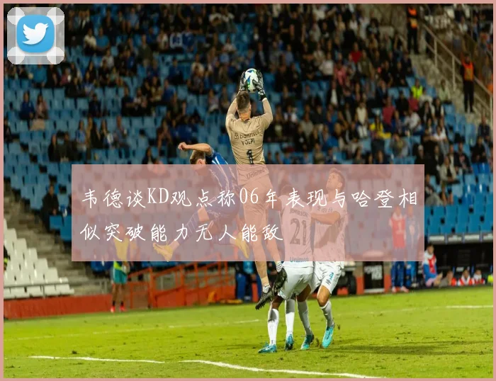 韦德谈KD观点称06年表现与哈登相似突破能力无人能敌