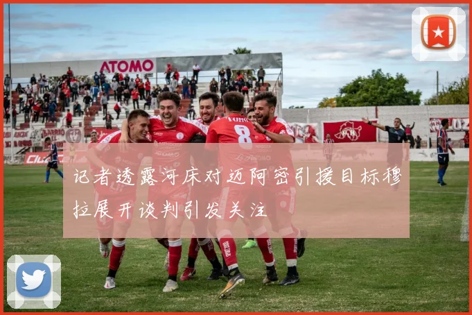 记者透露河床对迈阿密引援目标穆拉展开谈判引发关注