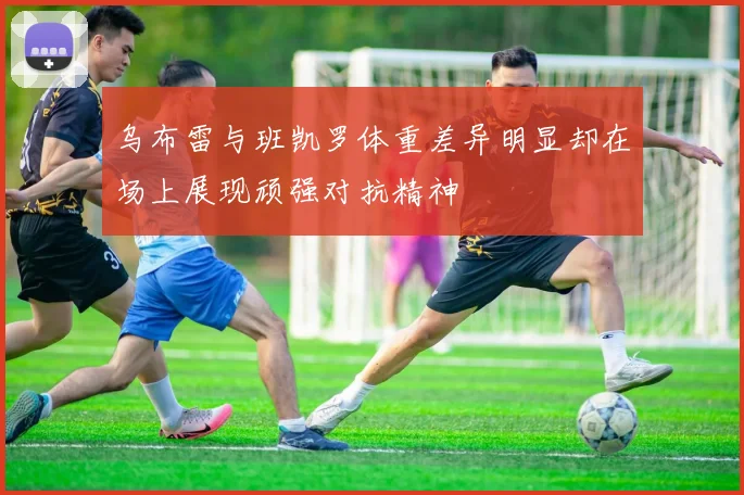 乌布雷与班凯罗体重差异明显却在场上展现顽强对抗精神
