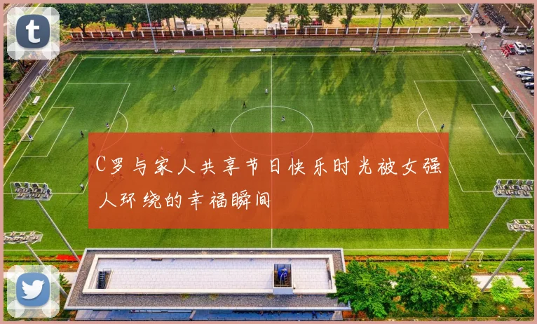 C罗与家人共享节日快乐时光被女强人环绕的幸福瞬间