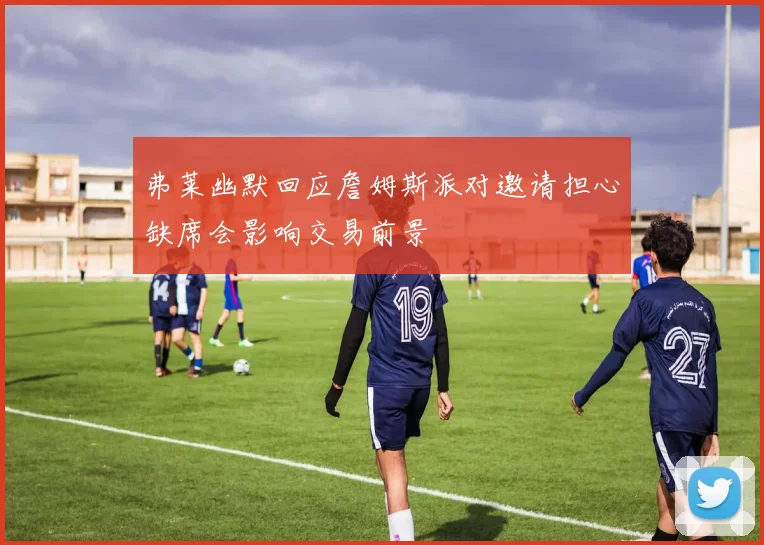 弗莱幽默回应詹姆斯派对邀请担心缺席会影响交易前景