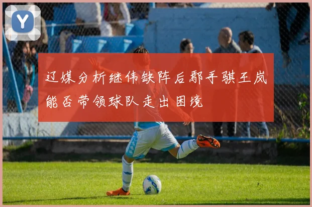 辽媒分析继伟缺阵后鄢手骐王岚嵚能否带领球队走出困境