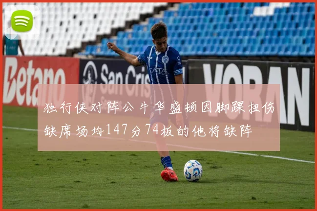 独行侠对阵公牛华盛顿因脚踝扭伤缺席场均147分74板的他将缺阵