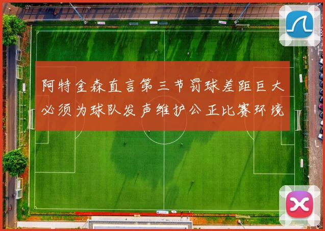 阿特金森直言第三节罚球差距巨大必须为球队发声维护公正比赛环境