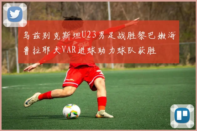 乌兹别克斯坦U23男足战胜黎巴嫩海鲁拉耶夫VAR进球助力球队获胜