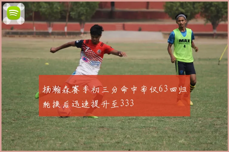 杨瀚森赛季初三分命中率仅63回归轮换后迅速提升至333