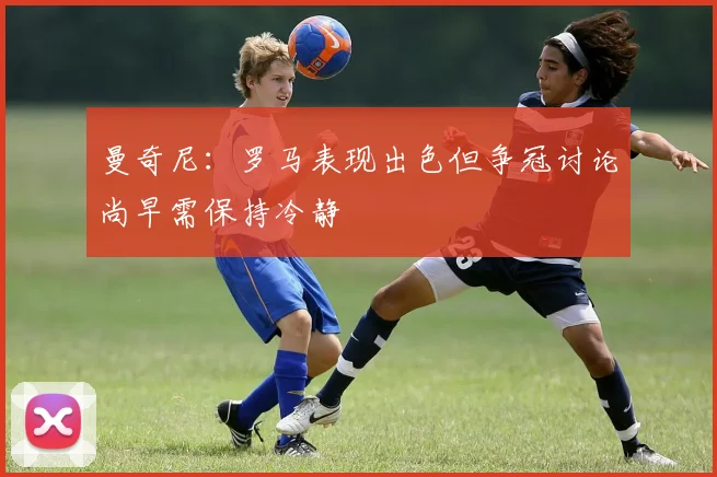 曼奇尼：罗马表现出色但争冠讨论尚早需保持冷静
