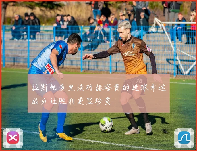 拉斯帕多里谈对赫塔费的进球幸运成分让胜利更显珍贵