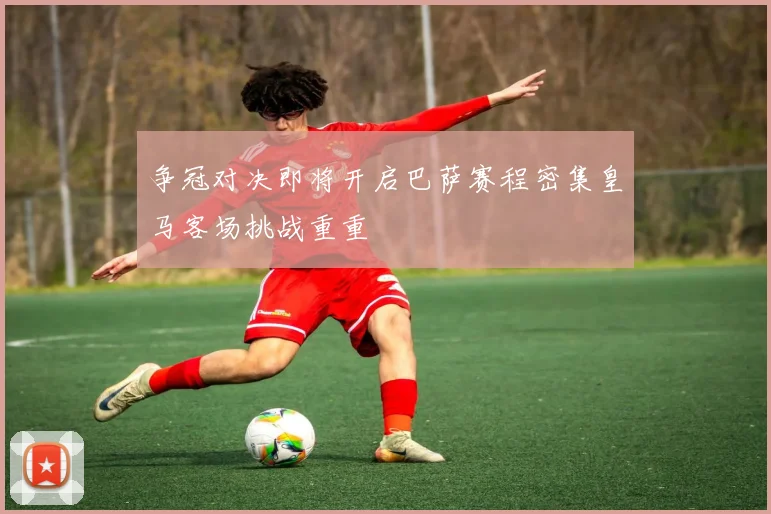 争冠对决即将开启巴萨赛程密集皇马客场挑战重重