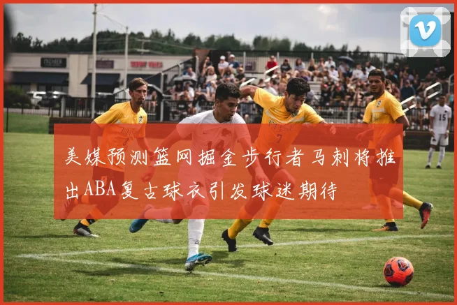 美媒预测篮网掘金步行者马刺将推出ABA复古球衣引发球迷期待