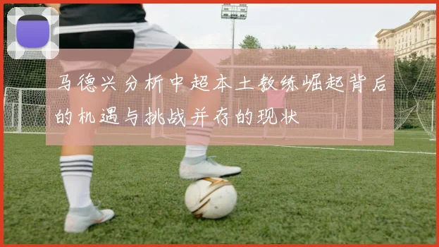 马德兴分析中超本土教练崛起背后的机遇与挑战并存的现状