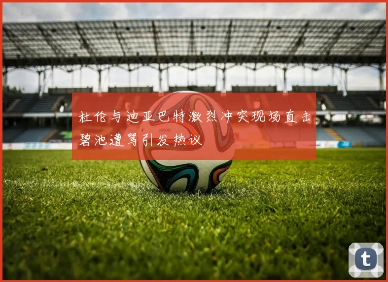 杜伦与迪亚巴特激烈冲突现场直击碧池遭骂引发热议