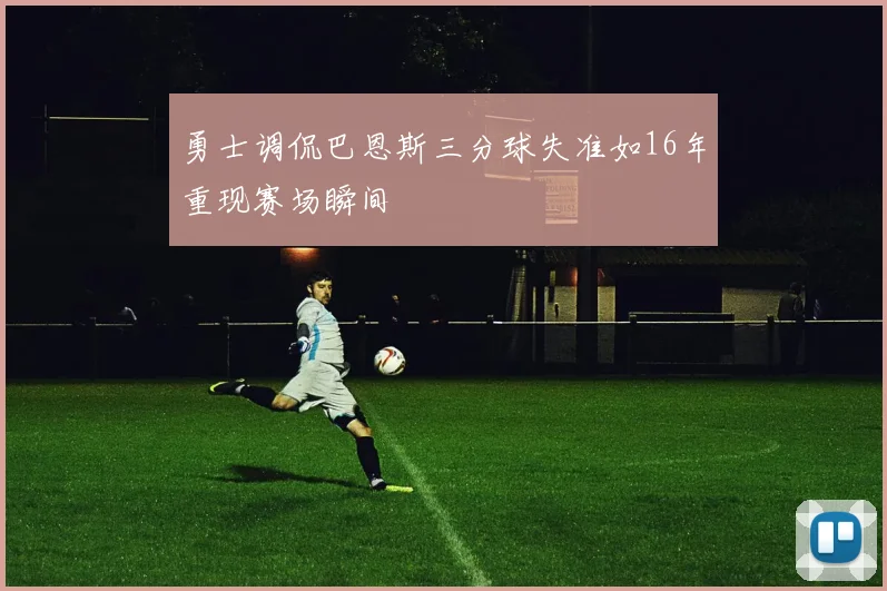 勇士调侃巴恩斯三分球失准如16年重现赛场瞬间