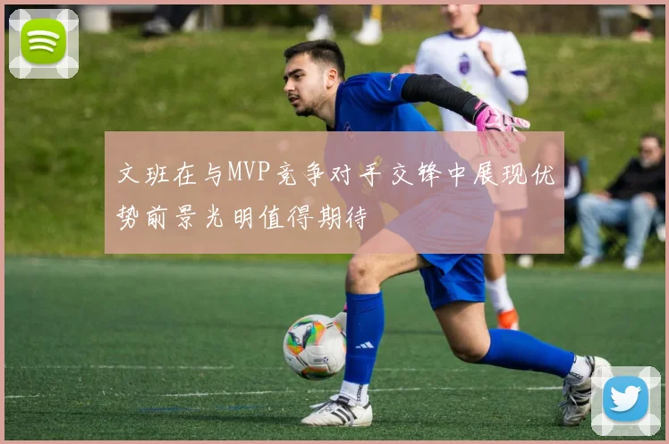 文班在与MVP竞争对手交锋中展现优势前景光明值得期待