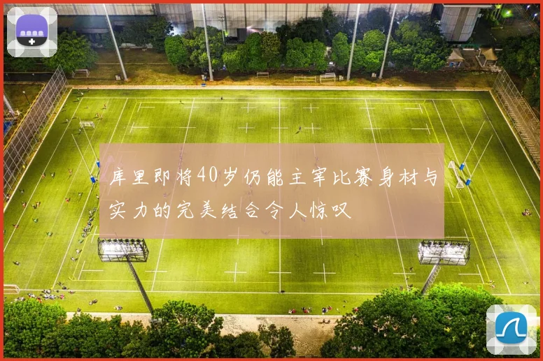 库里即将40岁仍能主宰比赛身材与实力的完美结合令人惊叹