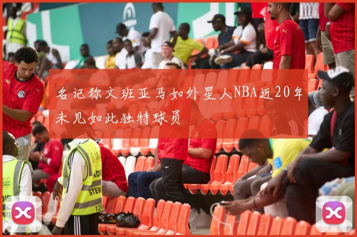 名记称文班亚马如外星人NBA近20年未见如此独特球员