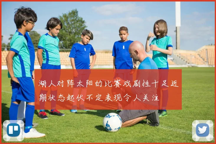 湖人对阵太阳的比赛戏剧性十足近期状态起伏不定表现令人关注