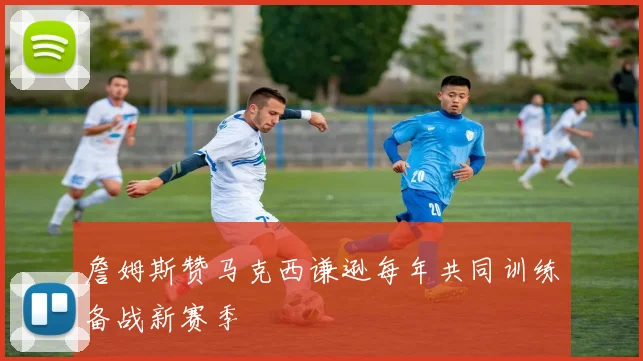 詹姆斯赞马克西谦逊每年共同训练备战新赛季