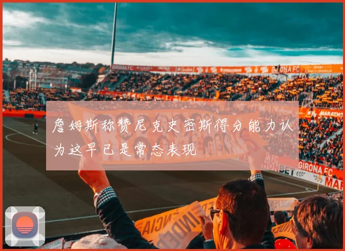 詹姆斯称赞尼克史密斯得分能力认为这早已是常态表现