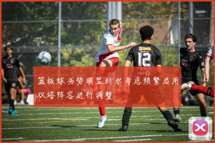 篮板球劣势明显科尔考虑频繁启用双塔阵容进行调整