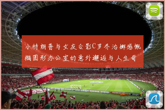 小特朗普与女友合影C罗乔治娜感慨椭圆形办公室的意外邂逅与人生奇遇