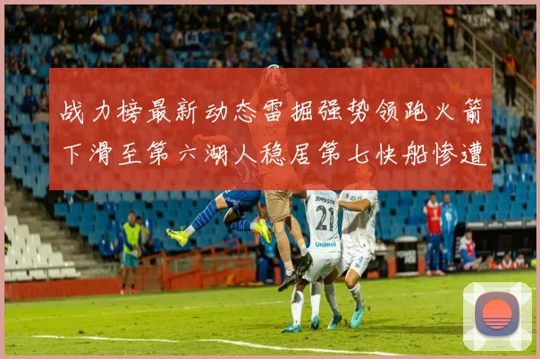 战力榜最新动态雷掘强势领跑火箭下滑至第六湖人稳居第七快船惨遭重创跌至二十七位