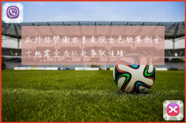 瓜帅称赞谢尔基表现出色联赛剩余十轮需全力以赴争取佳绩