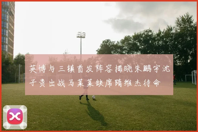 英博与三镇首发阵容揭晓朱鹏宇沈子贵出战马莱莱缺席隋维杰待命