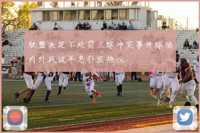 联盟决定不处罚三球冲突事件球场内外风波平息引发热议