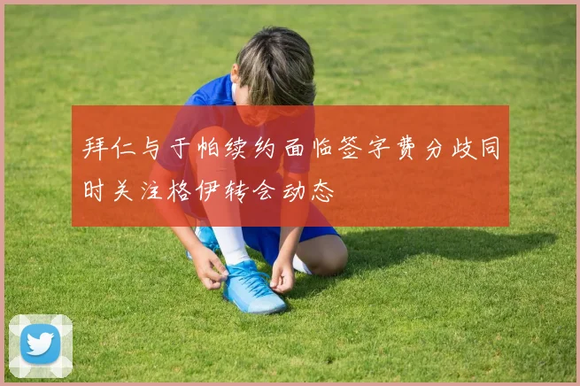 拜仁与于帕续约面临签字费分歧同时关注格伊转会动态