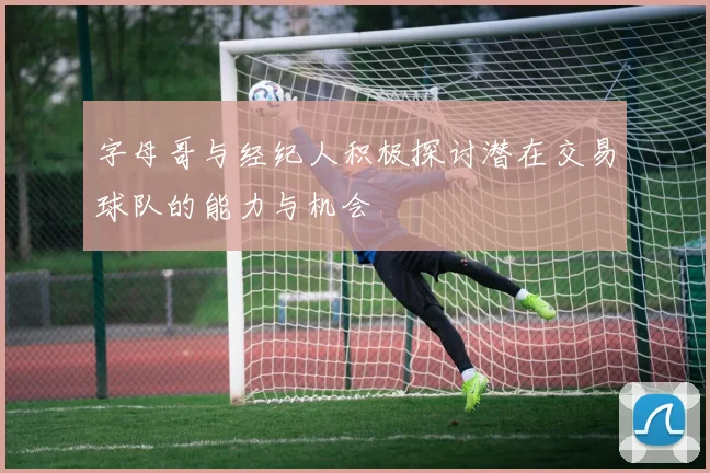 字母哥与经纪人积极探讨潜在交易球队的能力与机会