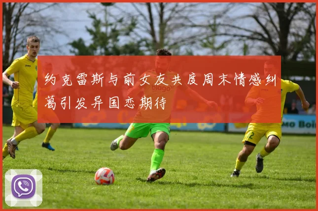 约克雷斯与前女友共度周末情感纠葛引发异国恋期待