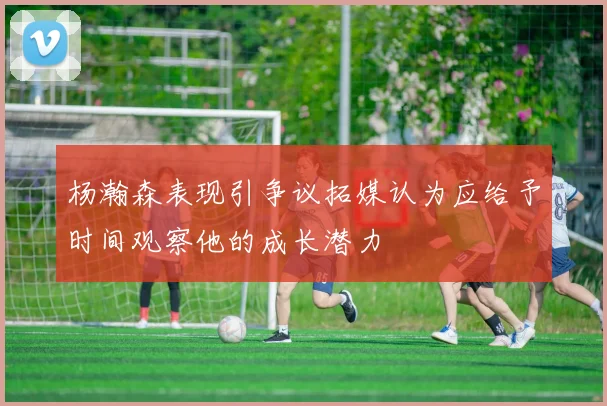 杨瀚森表现引争议拓媒认为应给予时间观察他的成长潜力